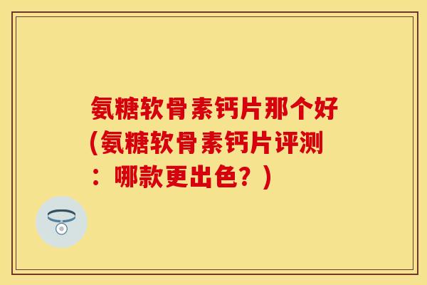 氨糖软骨素钙片那个好(氨糖软骨素钙片评测:哪款更出色?) 氨糖软骨素钙片那个好(氨糖软骨素钙片评测:哪款更出色?)
