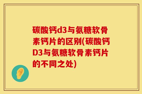 碳酸钙d3与氨糖软骨素钙片的区别(碳酸钙D3与氨糖软骨素钙片的不同之处)