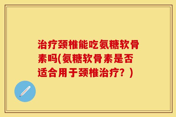 治疗颈椎能吃氨糖软骨素吗(氨糖软骨素是否适合用于颈椎治疗？)