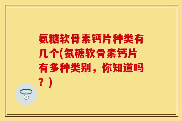 氨糖软骨素钙片种类有几个(氨糖软骨素钙片有多种类别，你知道吗？)