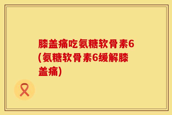 膝盖痛吃氨糖软骨素6(氨糖软骨素6缓解膝盖痛)