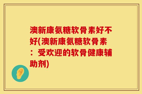 澳新康氨糖软骨素好不好(澳新康氨糖软骨素：受欢迎的软骨健康辅助剂)