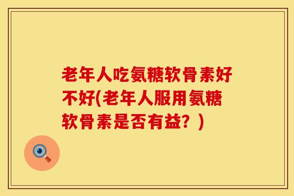 老年人吃氨糖软骨素好不好(老年人服用氨糖软骨素是否有益？)