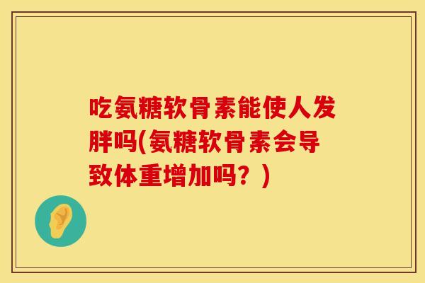 吃氨糖软骨素能使人发胖吗(氨糖软骨素会导致体重增加吗？)