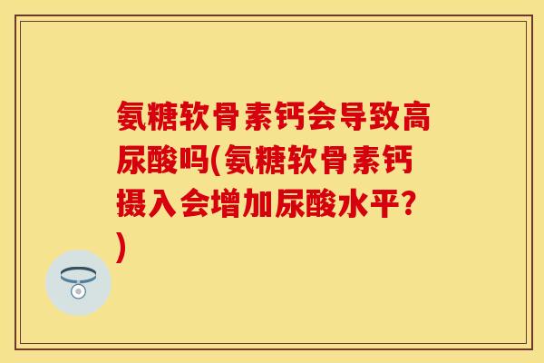 氨糖软骨素钙会导致高尿酸吗(氨糖软骨素钙摄入会增加尿酸水平?)