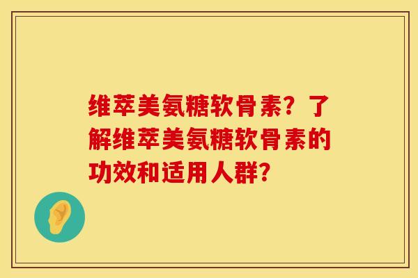 维萃美氨糖软骨素?了解维萃美氨糖软骨素的功效和适用人群?