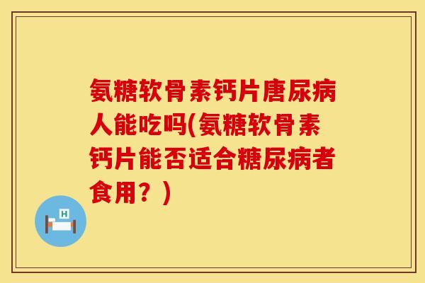 氨糖软骨素钙片唐尿病人能吃吗(氨糖软骨素钙片能否适合糖尿病者食用?)