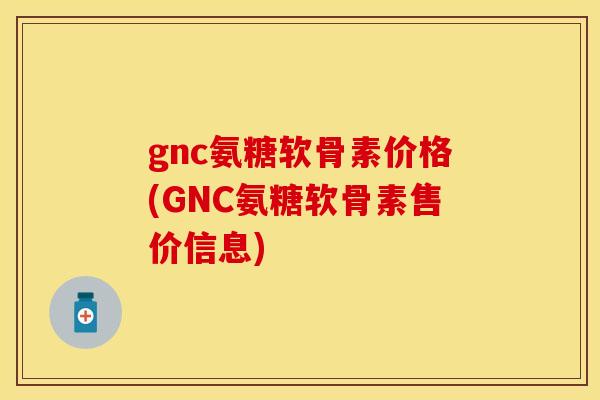gnc氨糖软骨素价格(GNC氨糖软骨素售价信息)