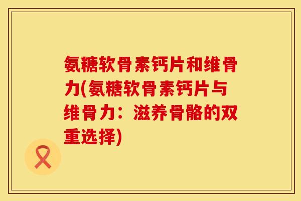 氨糖软骨素钙片和维骨力(氨糖软骨素钙片与维骨力：滋养骨骼的双重选择)