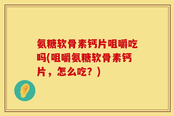 氨糖软骨素钙片咀嚼吃吗(咀嚼氨糖软骨素钙片，怎么吃？)