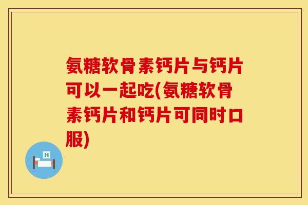 氨糖软骨素钙片与钙片可以一起吃(氨糖软骨素钙片和钙片可同时口服)