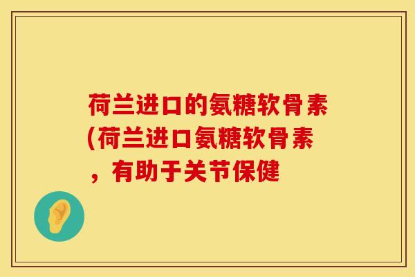 荷兰进口的氨糖软骨素(荷兰进口氨糖软骨素,有助于关节保健