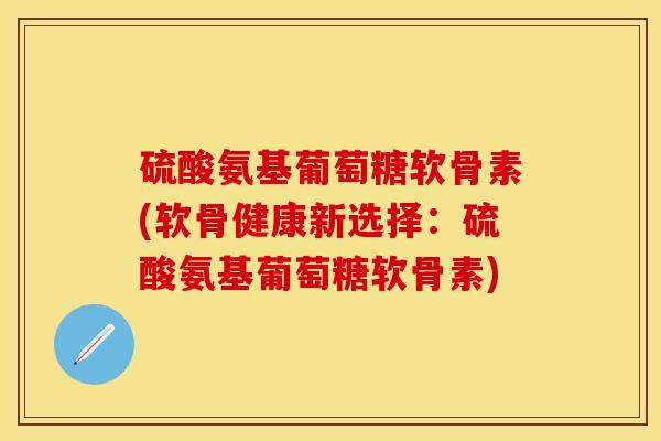 硫酸氨基葡萄糖软骨素(软骨健康新选择：硫酸氨基葡萄糖软骨素)