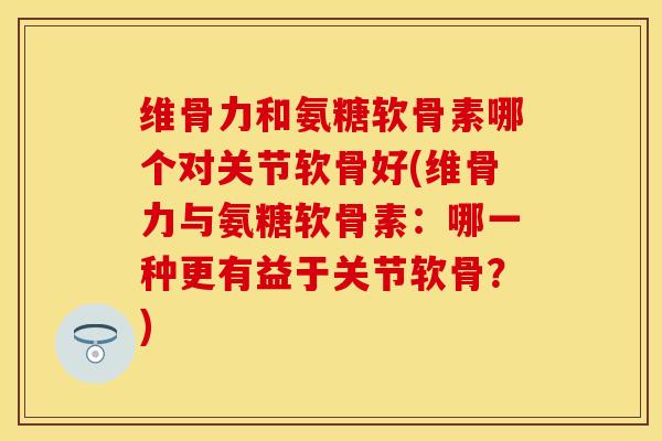 维骨力和氨糖软骨素哪个对关节软骨好(维骨力与氨糖软骨素:哪一种更有益于关节软骨?) 维骨力和氨糖软骨素哪个对关节软骨好(维骨力与氨糖软骨素:哪一种更有益于关节软骨?)