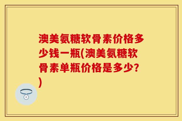澳美氨糖软骨素价格多少钱一瓶(澳美氨糖软骨素单瓶价格是多少?) 澳美氨糖软骨素价格多少钱一瓶(澳美氨糖软骨素单瓶价格是多少?)