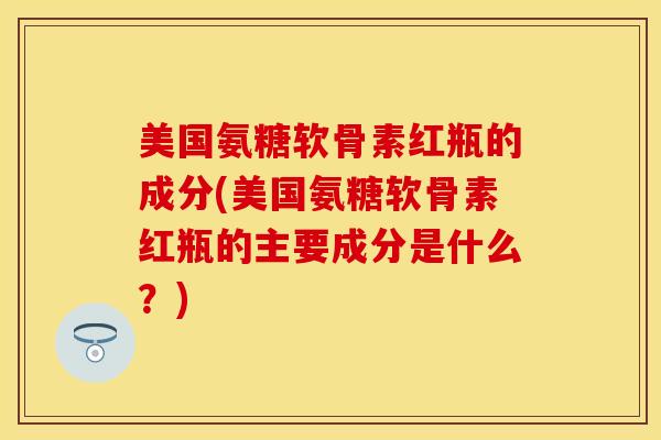 美国氨糖软骨素红瓶的成分(美国氨糖软骨素红瓶的主要成分是什么？)