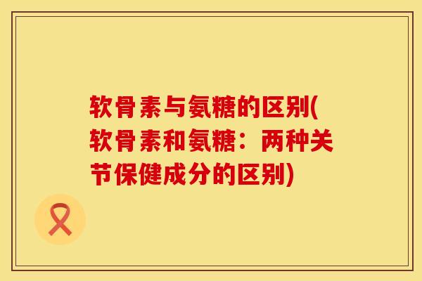软骨素与氨糖的区别(软骨素和氨糖:两种关节保健成分的区别)