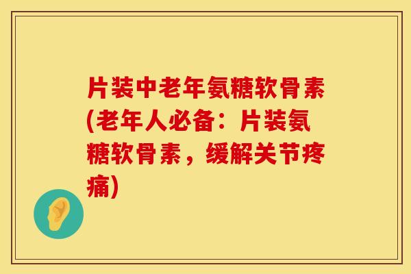 片装中老年氨糖软骨素(老年人必备:片装氨糖软骨素,缓解关节疼痛)