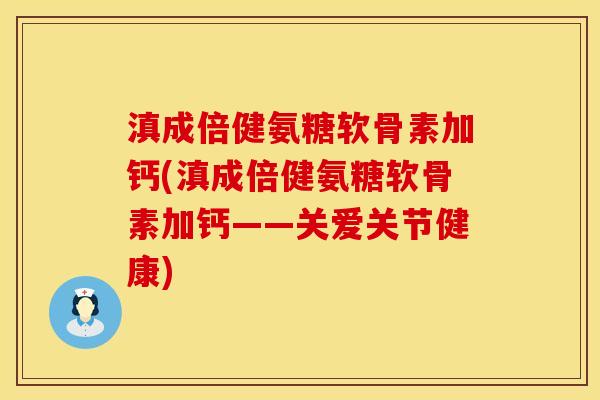 滇成倍健氨糖软骨素加钙(滇成倍健氨糖软骨素加钙——关爱关节健康)