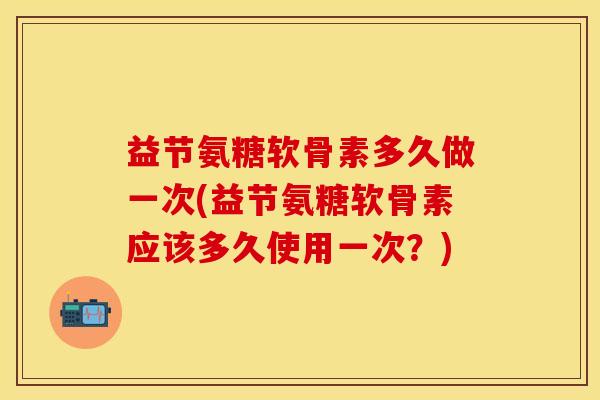 益节氨糖软骨素多久做一次(益节氨糖软骨素应该多久使用一次？)
