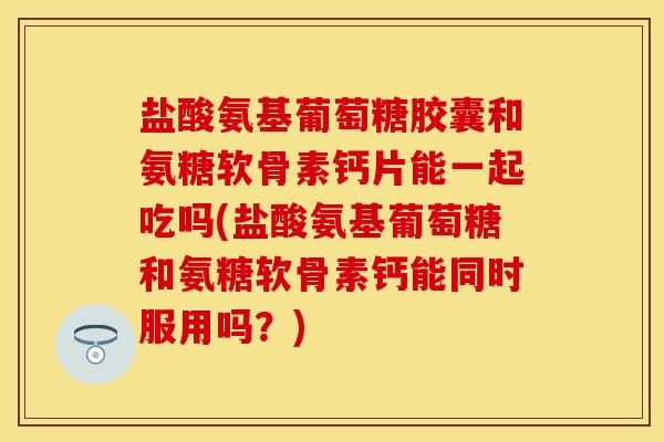 盐酸氨基葡萄糖胶囊和氨糖软骨素钙片能一起吃吗(盐酸氨基葡萄糖和氨糖软骨素钙能同时服用吗?)