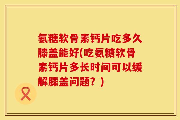 氨糖软骨素钙片吃多久膝盖能好(吃氨糖软骨素钙片多长时间可以缓解膝盖问题?) 氨糖软骨素钙片吃多久膝盖能好(吃氨糖软骨素钙片多长时间可以缓解膝盖问题?)