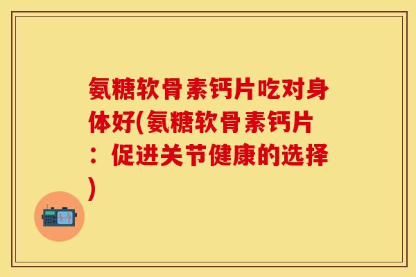 氨糖软骨素钙片吃对身体好(氨糖软骨素钙片:促进关节健康的选择)