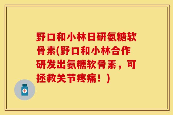 野口和小林日研氨糖软骨素(野口和小林合作研发出氨糖软骨素,可拯救关节疼痛!)