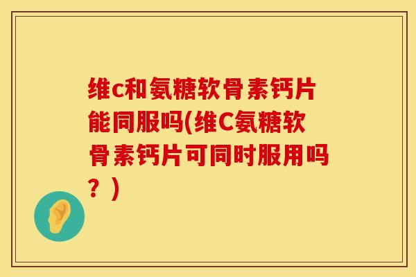 维c和氨糖软骨素钙片能同服吗(维C氨糖软骨素钙片可同时服用吗?)