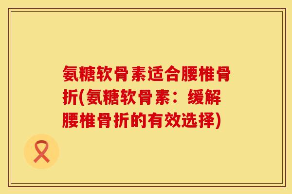 氨糖软骨素适合腰椎(氨糖软骨素:缓解腰椎的有效选择) 氨糖软骨素适合腰椎(氨糖软骨素:缓解腰椎的有效选择)