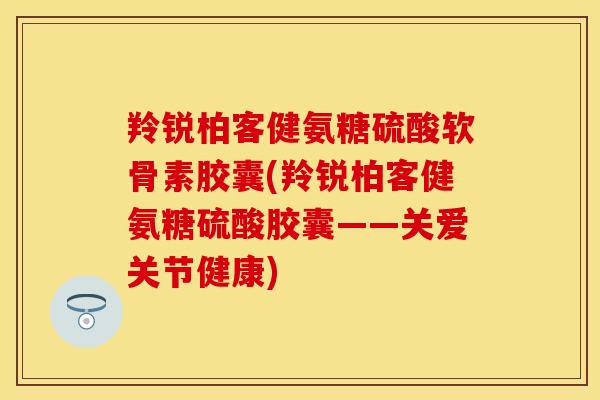 羚锐柏客健氨糖硫酸软骨素胶囊(羚锐柏客健氨糖硫酸胶囊——关爱关节健康)