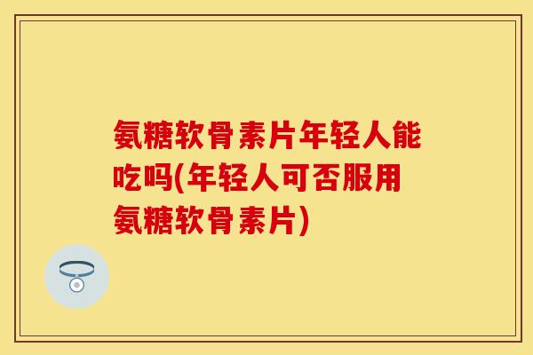 氨糖软骨素片年轻人能吃吗(年轻人可否服用氨糖软骨素片) 氨糖软骨素片年轻人能吃吗(年轻人可否服用氨糖软骨素片)
