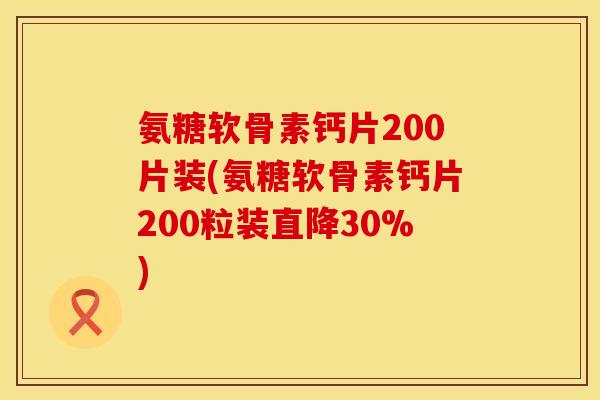 氨糖软骨素钙片200片装(氨糖软骨素钙片200粒装直降30%)