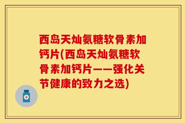 西岛天灿氨糖软骨素加钙片(西岛天灿氨糖软骨素加钙片——强化关节健康的致力之选) 西岛天灿氨糖软骨素加钙片(西岛天灿氨糖软骨素加钙片——强化关节健康的致力之选)