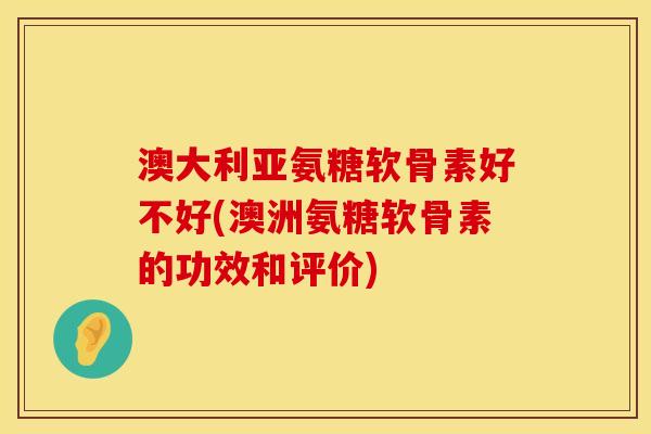 澳大利亚氨糖软骨素好不好(澳洲氨糖软骨素的功效和评价)