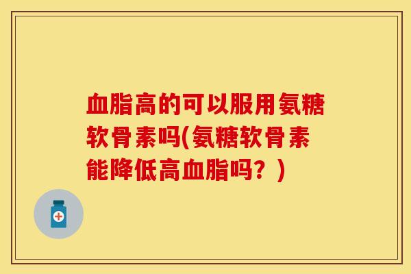 血脂高的可以服用氨糖软骨素吗(氨糖软骨素能降低高血脂吗?)