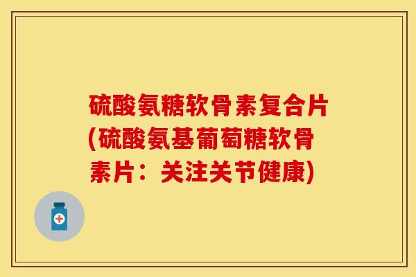 硫酸氨糖软骨素复合片(硫酸氨基葡萄糖软骨素片:关注关节健康)
