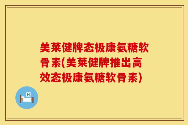 美莱健牌态极康氨糖软骨素(美莱健牌推出高效态极康氨糖软骨素)