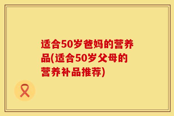 适合50岁爸妈的营养品(适合50岁父母的营养补品推荐)