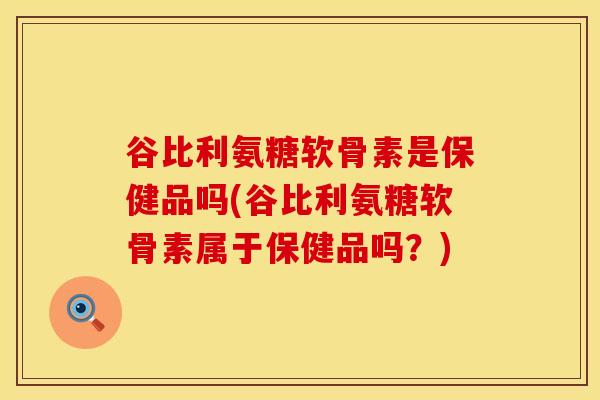 谷比利氨糖软骨素是保健品吗(谷比利氨糖软骨素属于保健品吗？)