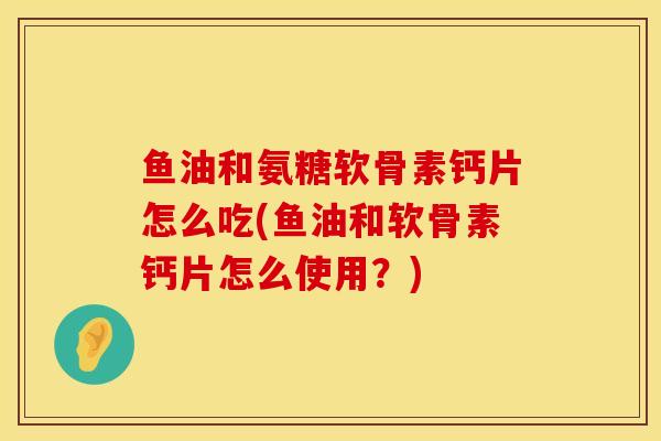 鱼油和氨糖软骨素钙片怎么吃(鱼油和软骨素钙片怎么使用？)