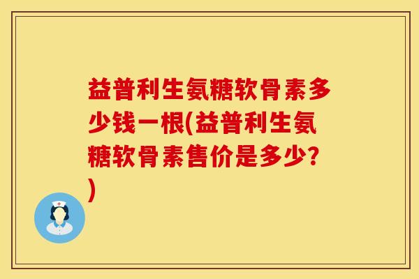 益普利生氨糖软骨素多少钱一根(益普利生氨糖软骨素售价是多少？)