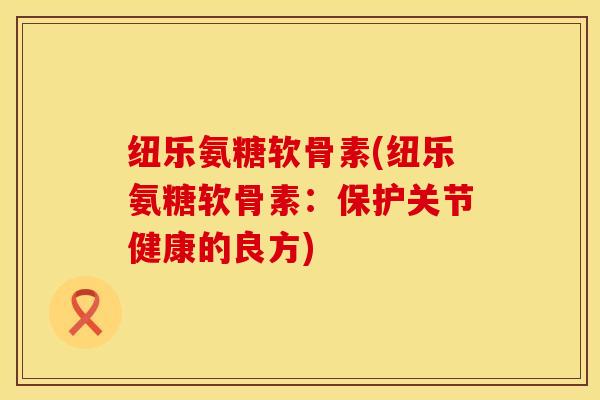 纽乐氨糖软骨素(纽乐氨糖软骨素:保护关节健康的良方) 纽乐氨糖软骨素(纽乐氨糖软骨素:保护关节健康的良方)