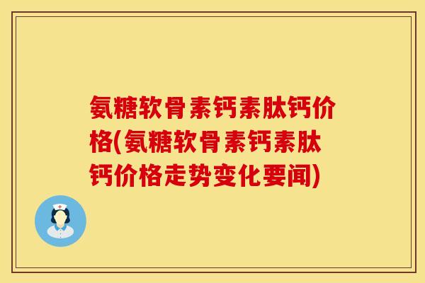 氨糖软骨素钙素肽钙价格(氨糖软骨素钙素肽钙价格走势变化要闻) 氨糖软骨素钙素肽钙价格(氨糖软骨素钙素肽钙价格走势变化要闻)