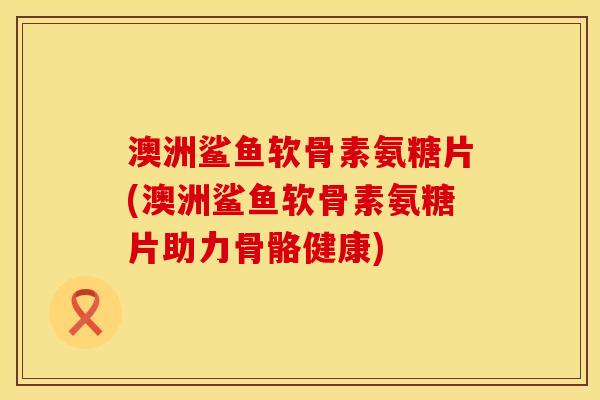澳洲鲨鱼软骨素氨糖片(澳洲鲨鱼软骨素氨糖片助力骨骼健康)