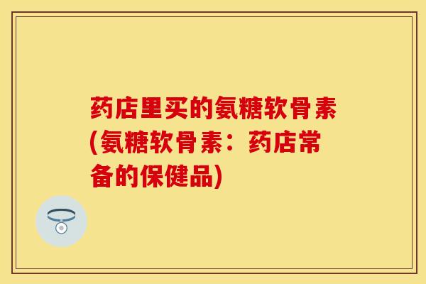 药店里买的氨糖软骨素(氨糖软骨素:药店常备的保健品) 药店里买的氨糖软骨素(氨糖软骨素:药店常备的保健品)