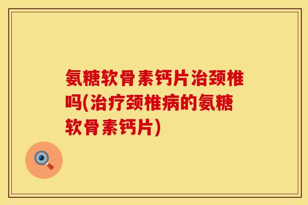 氨糖软骨素钙片治颈椎吗(治疗颈椎病的氨糖软骨素钙片)