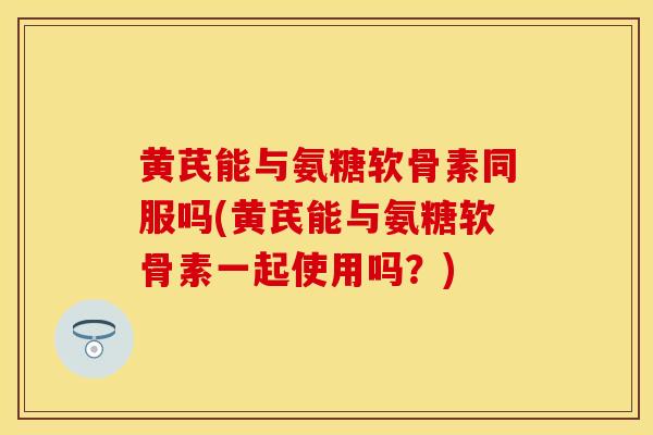 黄芪能与氨糖软骨素同服吗(黄芪能与氨糖软骨素一起使用吗?)