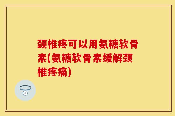 颈椎疼可以用氨糖软骨素(氨糖软骨素缓解颈椎疼痛)