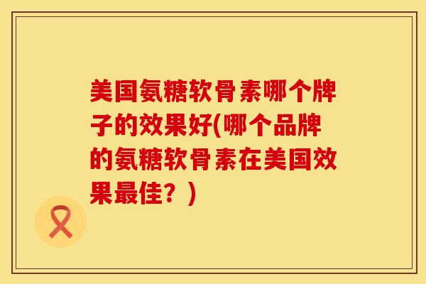 美国氨糖软骨素哪个牌子的效果好(哪个品牌的氨糖软骨素在美国效果最佳?)